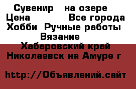 Сувенир “ на озере“ › Цена ­ 1 250 - Все города Хобби. Ручные работы » Вязание   . Хабаровский край,Николаевск-на-Амуре г.